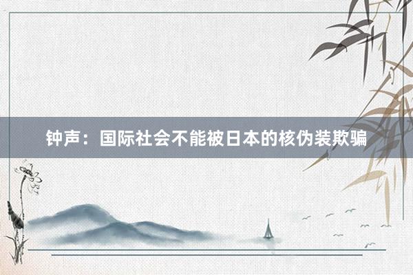 钟声：国际社会不能被日本的核伪装欺骗