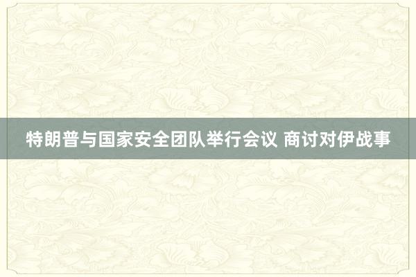 特朗普与国家安全团队举行会议 商讨对伊战事