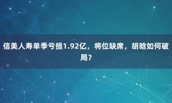 信美人寿单季亏损1.92亿，将位缺席，胡晗如何破局？