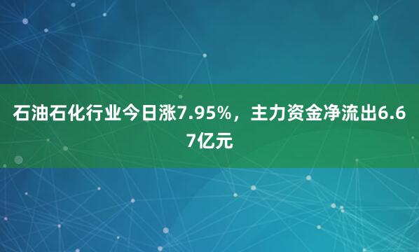 石油石化行业今日涨7.95%，主力资金净流出6.67亿元