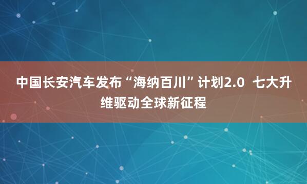 中国长安汽车发布“海纳百川”计划2.0  七大升维驱动全球新征程