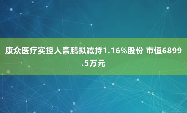 康众医疗实控人高鹏拟减持1.16%股份 市值6899.5万元