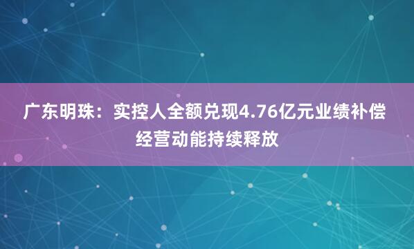 广东明珠：实控人全额兑现4.76亿元业绩补偿 经营动能持续释放