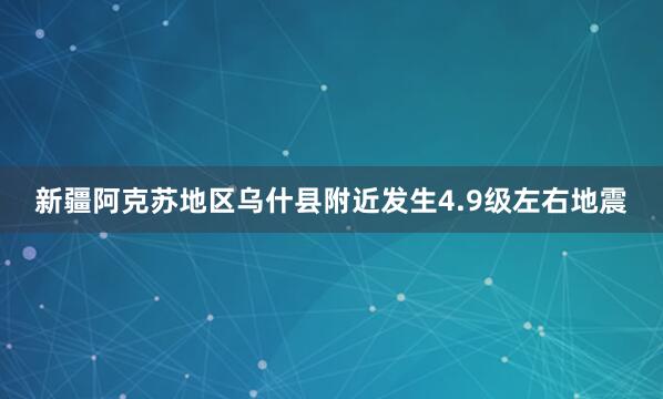 新疆阿克苏地区乌什县附近发生4.9级左右地震