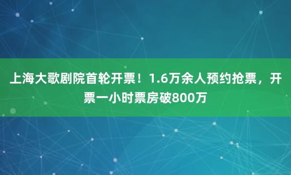 上海大歌剧院首轮开票！1.6万余人预约抢票，开票一小时票房破800万