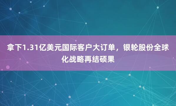 拿下1.31亿美元国际客户大订单，银轮股份全球化战略再结硕果