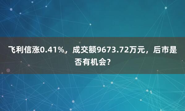 飞利信涨0.41%，成交额9673.72万元，后市是否有机会？