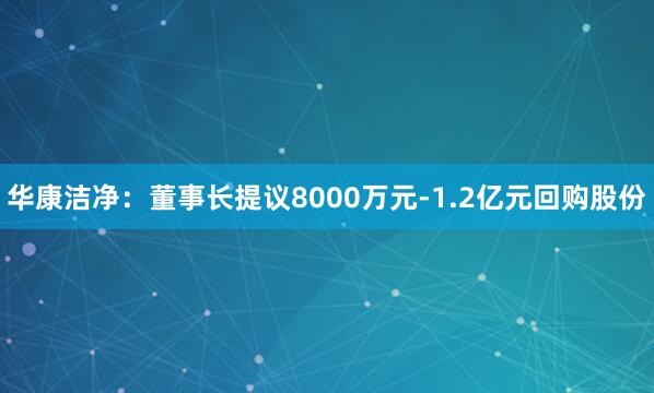 华康洁净：董事长提议8000万元-1.2亿元回购股份
