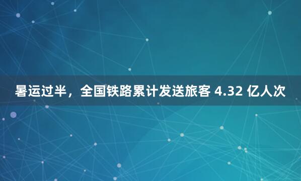 暑运过半，全国铁路累计发送旅客 4.32 亿人次