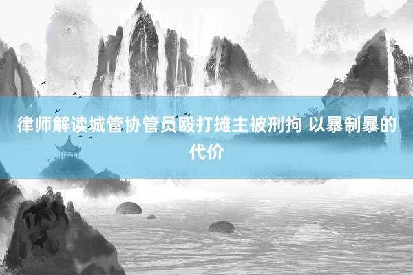 律师解读城管协管员殴打摊主被刑拘 以暴制暴的代价