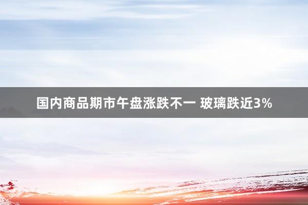 国内商品期市午盘涨跌不一 玻璃跌近3%