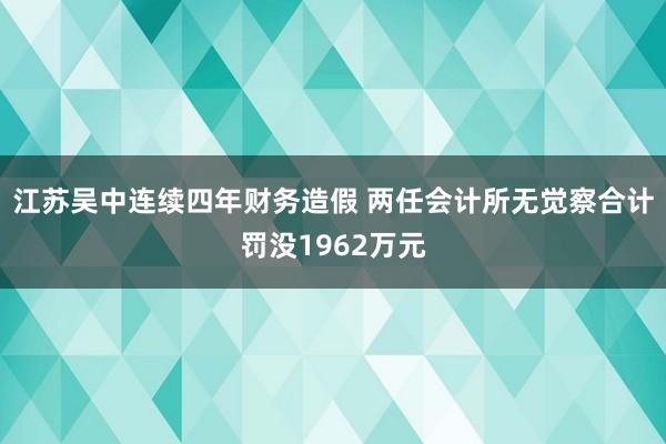 江苏吴中连续四年财务造假 两任会计所无觉察合计罚没1962万元