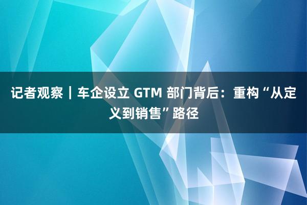 记者观察｜车企设立 GTM 部门背后：重构“从定义到销售”路径