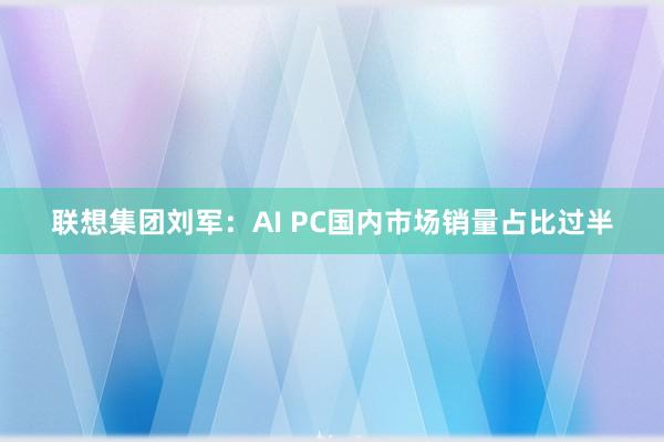 联想集团刘军：AI PC国内市场销量占比过半
