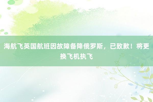 海航飞英国航班因故障备降俄罗斯，已致歉！将更换飞机执飞