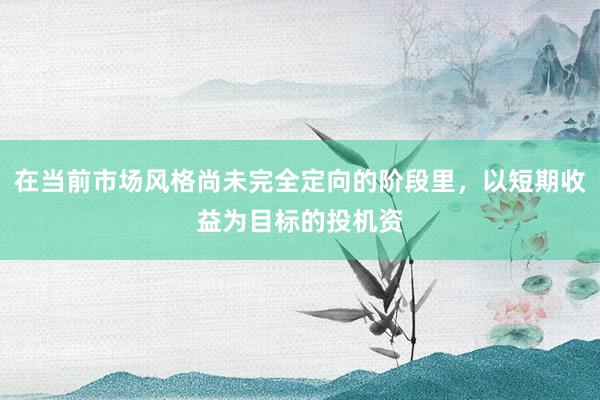 在当前市场风格尚未完全定向的阶段里，以短期收益为目标的投机资