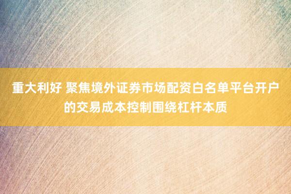 重大利好 聚焦境外证券市场配资白名单平台开户的交易成本控制围绕杠杆本质