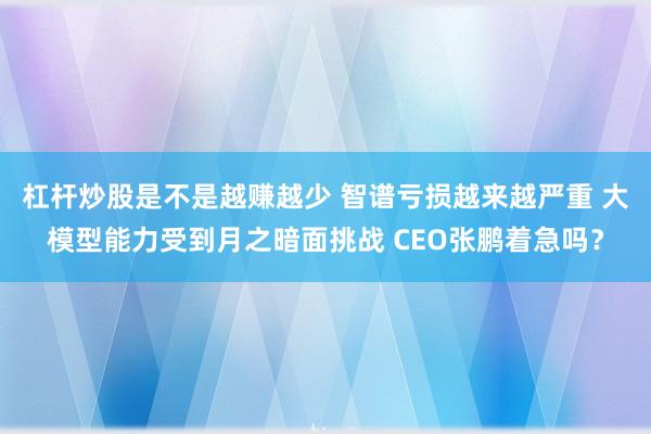 杠杆炒股是不是越赚越少 智谱亏损越来越严重 大模型能力受到月之暗面挑战 CEO张鹏着急吗？