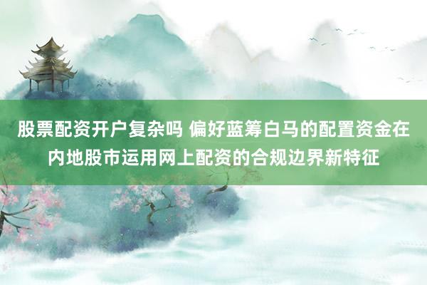 股票配资开户复杂吗 偏好蓝筹白马的配置资金在内地股市运用网上配资的合规边界新特征