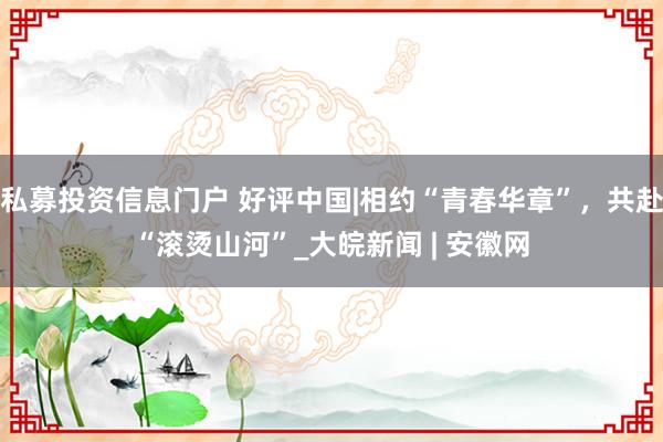 私募投资信息门户 好评中国|相约“青春华章”，共赴“滚烫山河”_大皖新闻 | 安徽网