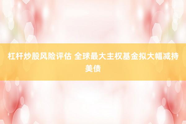 杠杆炒股风险评估 全球最大主权基金拟大幅减持美债