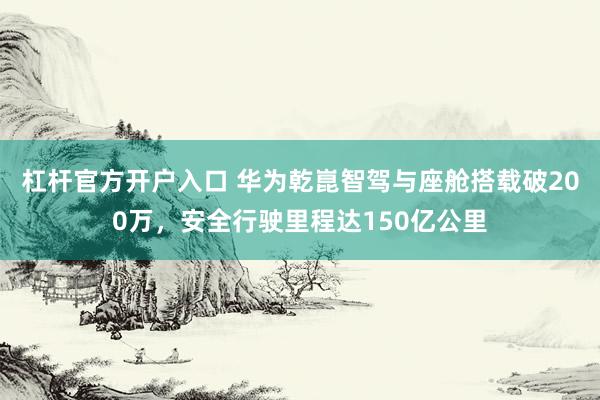 杠杆官方开户入口 华为乾崑智驾与座舱搭载破200万，安全行驶里程达150亿公里