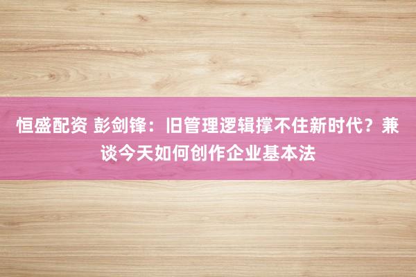 恒盛配资 彭剑锋：旧管理逻辑撑不住新时代？兼谈今天如何创作企业基本法
