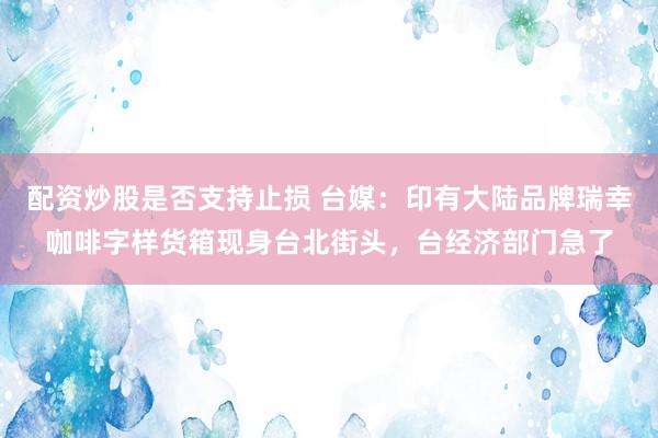 配资炒股是否支持止损 台媒：印有大陆品牌瑞幸咖啡字样货箱现身台北街头，台经济部门急了