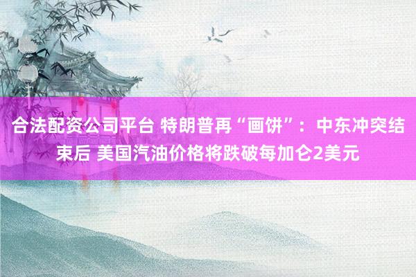合法配资公司平台 特朗普再“画饼”：中东冲突结束后 美国汽油价格将跌破每加仑2美元