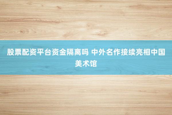 股票配资平台资金隔离吗 中外名作接续亮相中国美术馆