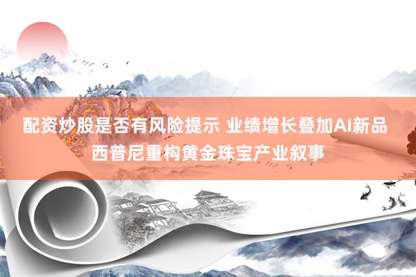 配资炒股是否有风险提示 业绩增长叠加AI新品 西普尼重构黄金珠宝产业叙事