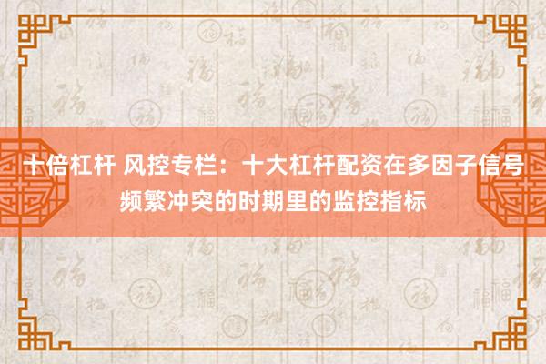 十倍杠杆 风控专栏：十大杠杆配资在多因子信号频繁冲突的时期里的监控指标