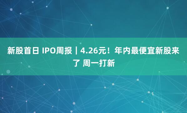 新股首日 IPO周报｜4.26元！年内最便宜新股来了 周一打新