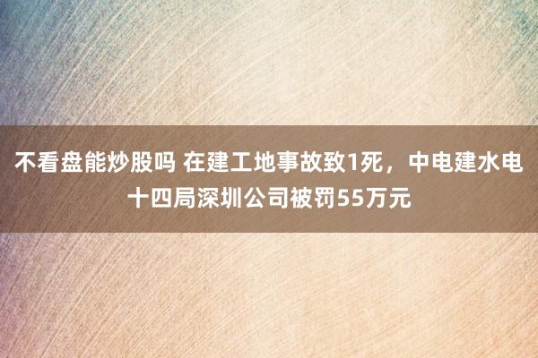 不看盘能炒股吗 在建工地事故致1死，中电建水电十四局深圳公司被罚55万元