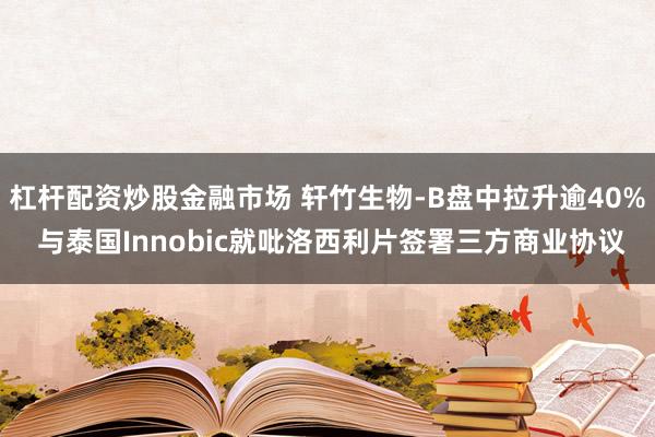 杠杆配资炒股金融市场 轩竹生物-B盘中拉升逾40% 与泰国Innobic就吡洛西利片签署三方商业协议