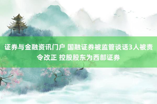 证券与金融资讯门户 国融证券被监管谈话3人被责令改正 控股股东为西部证券