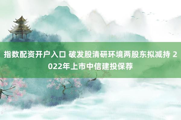指数配资开户入口 破发股清研环境两股东拟减持 2022年上市中信建投保荐
