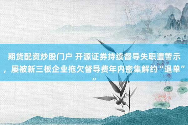 期货配资炒股门户 开源证券持续督导失职遭警示，屡被新三板企业拖欠督导费年内密集解约“退单”