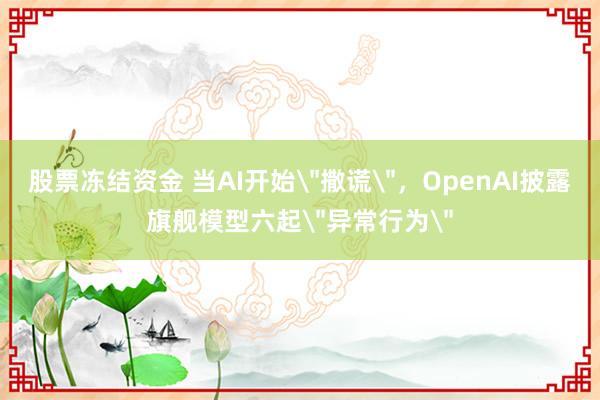 股票冻结资金 当AI开始＂撒谎＂，OpenAI披露旗舰模型六起＂异常行为＂